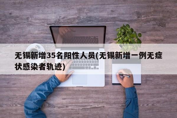 无锡新增35名阳性人员(无锡新增一例无症状感染者轨迹)